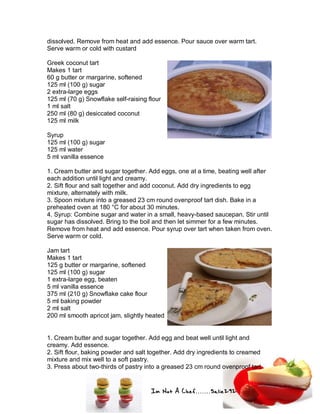 Im Not A Chef.......Salie292
dissolved. Remove from heat and add essence. Pour sauce over warm tart.
Serve warm or cold with custard
Greek coconut tart
Makes 1 tart
60 g butter or margarine, softened
125 ml (100 g) sugar
2 extra-large eggs
125 ml (70 g) Snowflake self-raising flour
1 ml salt
250 ml (80 g) desiccated coconut
125 ml milk
Syrup
125 ml (100 g) sugar
125 ml water
5 ml vanilla essence
1. Cream butter and sugar together. Add eggs, one at a time, beating well after
each addition until light and creamy.
2. Sift flour and salt together and add coconut. Add dry ingredients to egg
mixture, alternately with milk.
3. Spoon mixture into a greased 23 cm round ovenproof tart dish. Bake in a
preheated oven at 180 °C for about 30 minutes.
4. Syrup: Combine sugar and water in a small, heavy-based saucepan. Stir until
sugar has dissolved. Bring to the boil and then let simmer for a few minutes.
Remove from heat and add essence. Pour syrup over tart when taken from oven.
Serve warm or cold.
Jam tart
Makes 1 tart
125 g butter or margarine, softened
125 ml (100 g) sugar
1 extra-large egg, beaten
5 ml vanilla essence
375 ml (210 g) Snowflake cake flour
5 ml baking powder
2 ml salt
200 ml smooth apricot jam, slightly heated
1. Cream butter and sugar together. Add egg and beat well until light and
creamy. Add essence.
2. Sift flour, baking powder and salt together. Add dry ingredients to creamed
mixture and mix well to a soft pastry.
3. Press about two-thirds of pastry into a greased 23 cm round ovenproof tart
 