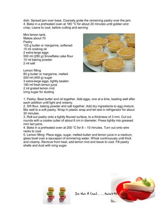 Im Not A Chef.......Salie292
dish. Spread jam over base. Coarsely grate the remaining pastry over the jam.
4. Bake in a preheated oven at 180 °C for about 20 minutes until golden and
crisp. Leave to cool, before cutting and serving
Mini lemon tarts
Makes about 70
Pastry
125 g butter or margarine, softened
15 ml cooking oil
2 extra-large eggs
500 ml (280 g) Snowflake cake flour
10 ml baking powder
2 ml salt
Lemon filling
80 g butter or margarine, melted
500 ml (400 g) sugar
3 extra-large eggs, lightly beaten
180 ml fresh lemon juice
2 ml grated lemon rind
icing sugar for dusting
1. Pastry: Beat butter and oil together. Add eggs, one at a time, beating well after
each addition until light and creamy.
2. Sift flour, baking powder and salt together. Add dry ingredients to egg mixture.
Mix well to a soft pastry. Wrap in plastic wrap and let rest in refrigerator for about
30 minutes.
3. Roll out pastry onto a lightly floured surface, to a thickness of 3 mm. Cut out
rounds with a cookie cutter of about 6 cm in diameter. Press lightly into greased
mini tart pans.
4. Bake in a preheated oven at 200 °C for 8 – 10 minutes. Turn out onto wire
racks to cool.
5. Lemon filling: Place eggs, sugar, melted butter and lemon juice in a medium,
glass bowl over a saucepan of simmering water. Whisk continuously until thick
and creamy. Remove from heat, add lemon rind and leave to cool. Fill pastry
shells and dust with icing sugar.
 