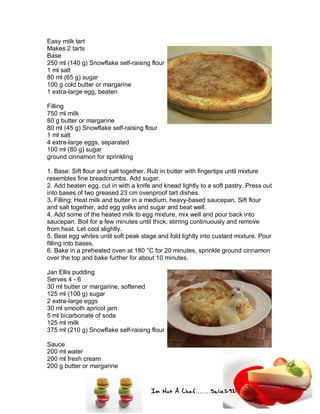 Im Not A Chef.......Salie292
Easy milk tart
Makes 2 tarts
Base
250 ml (140 g) Snowflake self-raising flour
1 ml salt
80 ml (65 g) sugar
100 g cold butter or margarine
1 extra-large egg, beaten
Filling
750 ml milk
80 g butter or margarine
80 ml (45 g) Snowflake self-raising flour
1 ml salt
4 extra-large eggs, separated
100 ml (80 g) sugar
ground cinnamon for sprinkling
1. Base: Sift flour and salt together. Rub in butter with fingertips until mixture
resembles fine breadcrumbs. Add sugar.
2. Add beaten egg, cut in with a knife and knead lightly to a soft pastry. Press out
into bases of two greased 23 cm ovenproof tart dishes.
3. Filling: Heat milk and butter in a medium, heavy-based saucepan. Sift flour
and salt together, add egg yolks and sugar and beat well.
4. Add some of the heated milk to egg mixture, mix well and pour back into
saucepan. Boil for a few minutes until thick, stirring continuously and remove
from heat. Let cool slightly.
5. Beat egg whites until soft peak stage and fold lightly into custard mixture. Pour
filling into bases.
6. Bake in a preheated oven at 180 °C for 20 minutes, sprinkle ground cinnamon
over the top and bake further for about 10 minutes.
Jan Ellis pudding
Serves 4 - 6
30 ml butter or margarine, softened
125 ml (100 g) sugar
2 extra-large eggs
30 ml smooth apricot jam
5 ml bicarbonate of soda
125 ml milk
375 ml (210 g) Snowflake self-raising flour
Sauce
200 ml water
200 ml fresh cream
200 g butter or margarine
 
