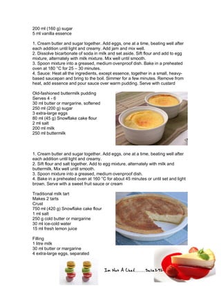 Im Not A Chef.......Salie292
200 ml (160 g) sugar
5 ml vanilla essence
1. Cream butter and sugar together. Add eggs, one at a time, beating well after
each addition until light and creamy. Add jam and mix well.
2. Dissolve bicarbonate of soda in milk and set aside. Sift flour and add to egg
mixture, alternately with milk mixture. Mix well until smooth.
3. Spoon mixture into a greased, medium ovenproof dish. Bake in a preheated
oven at 180 °C for 25 – 30 minutes.
4. Sauce: Heat all the ingredients, except essence, together in a small, heavy-
based saucepan and bring to the boil. Simmer for a few minutes. Remove from
heat, add essence and pour sauce over warm pudding. Serve with custard
Old-fashioned buttermilk pudding
Serves 4 - 6
30 ml butter or margarine, softened
250 ml (200 g) sugar
3 extra-large eggs
80 ml (45 g) Snowflake cake flour
2 ml salt
200 ml milk
250 ml buttermilk
1. Cream butter and sugar together. Add eggs, one at a time, beating well after
each addition until light and creamy.
2. Sift flour and salt together. Add to egg mixture, alternately with milk and
buttermilk. Mix well until smooth.
3. Spoon mixture into a greased, medium ovenproof dish.
4. Bake in a preheated oven at 160 °C for about 45 minutes or until set and light
brown. Serve with a sweet fruit sauce or cream
Traditional milk tart
Makes 2 tarts
Crust
750 ml (420 g) Snowflake cake flour
1 ml salt
250 g cold butter or margarine
30 ml ice-cold water
15 ml fresh lemon juice
Filling
1 litre milk
30 ml butter or margarine
4 extra-large eggs, separated
 