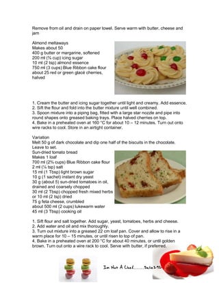 Im Not A Chef.......Salie292
Remove from oil and drain on paper towel. Serve warm with butter, cheese and
jam
Almond meltaways
Makes about 50
400 g butter or margarine, softened
200 ml (¾ cup) icing sugar
10 ml (2 tsp) almond essence
750 ml (3 cups) Blue Ribbon cake flour
about 25 red or green glacé cherries,
halved
1. Cream the butter and icing sugar together until light and creamy. Add essence.
2. Sift the flour and fold into the butter mixture until well combined.
3. Spoon mixture into a piping bag, fitted with a large star nozzle and pipe into
round shapes onto greased baking trays. Place halved cherries on top.
4. Bake in a preheated oven at 160 °C for about 10 – 12 minutes. Turn out onto
wire racks to cool. Store in an airtight container.
Variation
Melt 50 g of dark chocolate and dip one half of the biscuits in the chocolate.
Leave to set.
Sun-dried tomato bread
Makes 1 loaf
700 ml (2¾ cups) Blue Ribbon cake flour
2 ml (¼ tsp) salt
15 ml (1 Tbsp) light brown sugar
10 g (1 sachet) instant dry yeast
30 g (about 5) sun-dried tomatoes in oil,
drained and coarsely chopped
30 ml (2 Tbsp) chopped fresh mixed herbs
or 10 ml (2 tsp) dried
75 g feta cheese, crumbled
about 500 ml (2 cups) lukewarm water
45 ml (3 Tbsp) cooking oil
1. Sift flour and salt together. Add sugar, yeast, tomatoes, herbs and cheese.
2. Add water and oil and mix thoroughly.
3. Turn out mixture into a greased 22 cm loaf pan. Cover and allow to rise in a
warm place for 10 – 15 minutes, or until risen to top of pan.
4. Bake in a preheated oven at 200 °C for about 40 minutes, or until golden
brown. Turn out onto a wire rack to cool. Serve with butter, if preferred.
 
