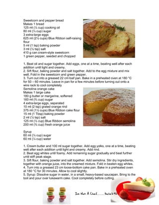 Im Not A Chef.......Salie292
Sweetcorn and pepper bread
Makes 1 bread
125 ml (½ cup) cooking oil
80 ml (⅓ cup) sugar
3 extra-large eggs
625 ml (2½ cups) Blue Ribbon self-raising
flour
5 ml (1 tsp) baking powder
3 ml (½ tsp) salt
410 g can cream-style sweetcorn
1 green pepper, seeded and chopped
1. Beat oil and sugar together. Add eggs, one at a time, beating well after each
addition until light and creamy.
2. Sift flour, baking powder and salt together. Add to the egg mixture and mix
well. Fold in the sweetcorn and green pepper.
3. Turn out into a greased 22 cm loaf pan. Bake in a preheated oven at 180 °C
for 50 – 60 minutes. Leave in pan for a few minutes before turning out onto a
wire rack to cool completely
Semolina orange cake
Makes 1 large cake
180 g butter or margarine, softened
160 ml (⅔ cup) sugar
4 extra-large eggs, separated
10 ml (2 tsp) grated orange rind
375 ml (1½ cups) Blue Ribbon cake flour
15 ml (1 Tbsp) baking powder
2 ml (¼ tsp) salt
125 ml (½ cup) Blue Ribbon semolina
200 ml (¾ cup) fresh orange juice
Syrup
60 ml (¼ cup) sugar
60 ml (¼ cup) water
1. Cream butter and 100 ml sugar together. Add egg yolks, one at a time, beating
well after each addition until light and creamy. Add rind.
2. Beat egg whites until foamy. Add remaining sugar gradually and beat further
until stiff peak stage.
3. Sift flour, baking powder and salt together. Add semolina. Stir dry ingredients,
together with orange juice, into the creamed mixture. Fold in beaten egg whites.
4. Turn into a greased 23 cm loose-bottom cake pan. Bake in a preheated oven
at 180 °C for 30 minutes. Allow to cool slightly.
5. Syrup: Dissolve sugar in water, in a small, heavy-based saucepan. Bring to the
boil and pour over lukewarm cake. Cool completely before cutting.
 