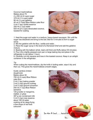 Im Not A Chef.......Salie292
Coconut mashmallows
Makes about 70
4 x 250 ml (4 cups) sugar
375 ml (1½ cups) water
80 ml (⅓ cup) gelatine
45 ml (3 Tbsp) Blue Ribbon cake flour
5 ml (1 tsp) vanilla essence
250 ml (1 cup) water
625 ml (2½ cups) dessicated coconut,
toasted for coating
1. Heat the sugar and water in a medium, heavy-based saucepan. Stir until the
sugar has dissolved and bring to the boil. Boil for 5 minutes to form a sugar
syrup.
2. Mix the gelatine with the flour, vanilla and water.
3. Place the sugar syrup in the bowl of a Kenwood Chef and add the gelatine
mixture.
4. Beating with the balloon whisk, beat until thick and fluffy (about 30 minutes).
5. Pour into a lightly greased oven pan or large baking tray and place in the
refrigerator to set (about 1 hour).
6. Carefully cut into squares and toss in the toasted coconut. Keep in an airtight
container in the refrigerator.
Tip
When cutting the marshmallows, dip the knife in boiling water, wipe it dry and
then cut. This gives the marshmallows smooth edges.
Gulab Jamboo (Indian
doughnuts)
Makes about 30
750 ml (3 cups) Blue Ribbon
cake flour
5 ml (1 tsp) baking powder
3 ml (½ tsp) ground nutmeg
3 ml (½ tsp) ground cinnamon
250 ml (1 cup) Blue Ribbon
semolina
125 g butter or margarine,
melted, or ghee
397 g can condensed milk
3 ml (½ tsp) rose essence
about 100 ml water
cooking oil for deep-frying
a few drops of red food
colourant
 