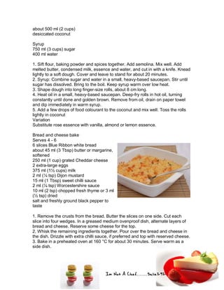 Im Not A Chef.......Salie292
about 500 ml (2 cups)
desiccated coconut
Syrup
750 ml (3 cups) sugar
400 ml water
1. Sift flour, baking powder and spices together. Add semolina. Mix well. Add
melted butter, condensed milk, essence and water, and cut in with a knife. Knead
lightly to a soft dough. Cover and leave to stand for about 20 minutes.
2. Syrup: Combine sugar and water in a small, heavy-based saucepan. Stir until
sugar has dissolved. Bring to the boil. Keep syrup warm over low heat.
3. Shape dough into long finger-size rolls, about 8 cm long.
4. Heat oil in a small, heavy-based saucepan. Deep-fry rolls in hot oil, turning
constantly until done and golden brown. Remove from oil, drain on paper towel
and dip immediately in warm syrup.
5. Add a few drops of food colourant to the coconut and mix well. Toss the rolls
lightly in coconut
Variation
Substitute rose essence with vanilla, almond or lemon essence.
Bread and cheese bake
Serves 4 - 6
6 slices Blue Ribbon white bread
about 45 ml (3 Tbsp) butter or margarine,
softened
250 ml (1 cup) grated Cheddar cheese
2 extra-large eggs
375 ml (1½ cups) milk
2 ml (¼ tsp) Dijon mustard
15 ml (1 Tbsp) sweet chilli sauce
2 ml (¼ tsp) Worcestershire sauce
10 ml (2 tsp) chopped fresh thyme or 3 ml
(½ tsp) dried
salt and freshly ground black pepper to
taste
1. Remove the crusts from the bread. Butter the slices on one side. Cut each
slice into four wedges. In a greased medium ovenproof dish, alternate layers of
bread and cheese. Reserve some cheese for the top.
2. Whisk the remaining ingredients together. Pour over the bread and cheese in
the dish. Drizzle with extra chilli sauce, if preferred and top with reserved cheese.
3. Bake in a preheated oven at 160 °C for about 30 minutes. Serve warm as a
side dish.
 