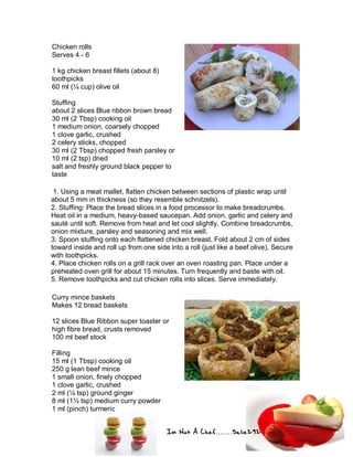 Im Not A Chef.......Salie292
Chicken rolls
Serves 4 - 6
1 kg chicken breast fillets (about 8)
toothpicks
60 ml (¼ cup) olive oil
Stuffing
about 2 slices Blue ribbon brown bread
30 ml (2 Tbsp) cooking oil
1 medium onion, coarsely chopped
1 clove garlic, crushed
2 celery sticks, chopped
30 ml (2 Tbsp) chopped fresh parsley or
10 ml (2 tsp) dried
salt and freshly ground black pepper to
taste
1. Using a meat mallet, flatten chicken between sections of plastic wrap until
about 5 mm in thickness (so they resemble schnitzels).
2. Stuffing: Place the bread slices in a food processor to make breadcrumbs.
Heat oil in a medium, heavy-based saucepan. Add onion, garlic and celery and
sauté until soft. Remove from heat and let cool slightly. Combine breadcrumbs,
onion mixture, parsley and seasoning and mix well.
3. Spoon stuffing onto each flattened chicken breast. Fold about 2 cm of sides
toward inside and roll up from one side into a roll (just like a beef olive). Secure
with toothpicks.
4. Place chicken rolls on a grill rack over an oven roasting pan. Place under a
preheated oven grill for about 15 minutes. Turn frequently and baste with oil.
5. Remove toothpicks and cut chicken rolls into slices. Serve immediately.
Curry mince baskets
Makes 12 bread baskets
12 slices Blue Ribbon super toaster or
high fibre bread, crusts removed
100 ml beef stock
Filling
15 ml (1 Tbsp) cooking oil
250 g lean beef mince
1 small onion, finely chopped
1 clove garlic, crushed
2 ml (¼ tsp) ground ginger
8 ml (1½ tsp) medium curry powder
1 ml (pinch) turmeric
 