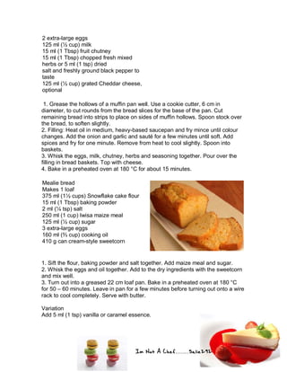 Im Not A Chef.......Salie292
2 extra-large eggs
125 ml (½ cup) milk
15 ml (1 Tbsp) fruit chutney
15 ml (1 Tbsp) chopped fresh mixed
herbs or 5 ml (1 tsp) dried
salt and freshly ground black pepper to
taste
125 ml (½ cup) grated Cheddar cheese,
optional
1. Grease the hollows of a muffin pan well. Use a cookie cutter, 6 cm in
diameter, to cut rounds from the bread slices for the base of the pan. Cut
remaining bread into strips to place on sides of muffin hollows. Spoon stock over
the bread, to soften slightly.
2. Filling: Heat oil in medium, heavy-based saucepan and fry mince until colour
changes. Add the onion and garlic and sauté for a few minutes until soft. Add
spices and fry for one minute. Remove from heat to cool slightly. Spoon into
baskets.
3. Whisk the eggs, milk, chutney, herbs and seasoning together. Pour over the
filling in bread baskets. Top with cheese.
4. Bake in a preheated oven at 180 °C for about 15 minutes.
Mealie bread
Makes 1 loaf
375 ml (1½ cups) Snowflake cake flour
15 ml (1 Tbsp) baking powder
2 ml (¼ tsp) salt
250 ml (1 cup) Iwisa maize meal
125 ml (½ cup) sugar
3 extra-large eggs
160 ml (⅔ cup) cooking oil
410 g can cream-style sweetcorn
1. Sift the flour, baking powder and salt together. Add maize meal and sugar.
2. Whisk the eggs and oil together. Add to the dry ingredients with the sweetcorn
and mix well.
3. Turn out into a greased 22 cm loaf pan. Bake in a preheated oven at 180 °C
for 50 – 60 minutes. Leave in pan for a few minutes before turning out onto a wire
rack to cool completely. Serve with butter.
Variation
Add 5 ml (1 tsp) vanilla or caramel essence.
 