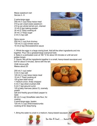 Im Not A Chef.......Salie292
Maize sweetcorn tart
Serves 4 - 6
2 extra-large eggs
250 ml (1 cup) Iwisa maize meal
410 g can cream-style sweetcorn
410 g can whole kernel corn, drained
10 ml (2 tsp) baking powder
30 ml (2 Tbsp) cooking oil
30 ml ( 2 Tbsp) sugar
2 ml (¼ tsp) salt
Spicy sauce
250 ml (1 cup) fruit chutney
125 ml (½ cup) tomato sauce
10 ml (2 tsp) Worcestershire sauce
1. Whisk the eggs in a large mixing bowl. Add all the other ingredients and mix
together. Pour into a greased large ovenproof dish.
2. Bake in a preheated oven at 180 °C for about 35 minutes or until set and
golden brown.
3. Sauce: Mix all the ingredients together in a small, heavy-based saucepan and
boil for about 5 minutes. Serve with the tart.
Chilli mince puffs
Makes about 25
250 ml (1 cup) water
3 ml (½ tsp) salt
125 ml (½ cup) Iwisa maize meal
15 ml (1 Tbsp) cooking oil
125 g lean beef mince
1 medium onion, finely chopped
5 ml (1 tsp) dried crushed chilli
5 ml (1 tsp) ground cumin
125 g baby marrows (about 3), coarsely
grated
salt and freshly ground black pepper to
taste
60 ml (¼ cup) Snowflake cake flour, for
coating
2 extra-large eggs, beaten
125 ml (½ cup) dried breadcrumbs
cooking oil for deep-frying
1. Bring the water to a boil in a medium, heavy-based saucepan. Add salt and
 