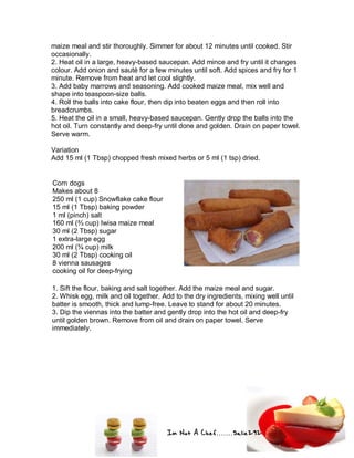 Im Not A Chef.......Salie292
maize meal and stir thoroughly. Simmer for about 12 minutes until cooked. Stir
occasionally.
2. Heat oil in a large, heavy-based saucepan. Add mince and fry until it changes
colour. Add onion and sauté for a few minutes until soft. Add spices and fry for 1
minute. Remove from heat and let cool slightly.
3. Add baby marrows and seasoning. Add cooked maize meal, mix well and
shape into teaspoon-size balls.
4. Roll the balls into cake flour, then dip into beaten eggs and then roll into
breadcrumbs.
5. Heat the oil in a small, heavy-based saucepan. Gently drop the balls into the
hot oil. Turn constantly and deep-fry until done and golden. Drain on paper towel.
Serve warm.
Variation
Add 15 ml (1 Tbsp) chopped fresh mixed herbs or 5 ml (1 tsp) dried.
Corn dogs
Makes about 8
250 ml (1 cup) Snowflake cake flour
15 ml (1 Tbsp) baking powder
1 ml (pinch) salt
160 ml (⅔ cup) Iwisa maize meal
30 ml (2 Tbsp) sugar
1 extra-large egg
200 ml (¾ cup) milk
30 ml (2 Tbsp) cooking oil
8 vienna sausages
cooking oil for deep-frying
1. Sift the flour, baking and salt together. Add the maize meal and sugar.
2. Whisk egg, milk and oil together. Add to the dry ingredients, mixing well until
batter is smooth, thick and lump-free. Leave to stand for about 20 minutes.
3. Dip the viennas into the batter and gently drop into the hot oil and deep-fry
until golden brown. Remove from oil and drain on paper towel. Serve
immediately.
 