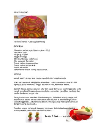 Im Not A Chef.......Salie292
RESEPI PUDING
Rainbow Marble Pudding [blackmore]
Bahan2nya
2 bungkus serbuk agar2 (sebungkus = 13g)
1350ml air paip
450gm gula pasir
130gm mentega
8 biji telur bersaiz sederhana
1 tin susu cair Carnation
2 sudu makan tepong custard
2 sudu makan serbuk koko
1 sudu teh vanilla
pewarna merah dan kuning secukupnya..
Caranya
Masak agar2, air dan gula hingga mendidih dan ketepikan dulu.
Pukul telur sebentar menggunakan whisker....kemudian masukkan susu dan
tepong custard dan kacau hingga adunan ini rata, kemudian ditapis.
Setelah ditapis, satukan adunan telur dan agar2 dan kacau lagi hingga rata, serta
masak semula sehingga adunan mendidih....kemudian, masukkan mentega dan
vanilla dan kacau hingga rata.
Bahagikan adunan ke dalam 3 buah mangkuk...bubuhkan koko ( yang sudah
dicampurkan sedikit air) ke dalam salah satu adunan di dalam mangkuk dan
kacau hingga rata....adunan yang dalam 2 mangkuk lagi masing2 diwarnakan
dengan kuning dan merah...
Gunakan loyang berbentuk 4 persegi berukuran 9x9x3 atau loyang bentuk
jantung seperti yang dalam gambar kat atas tu...
 