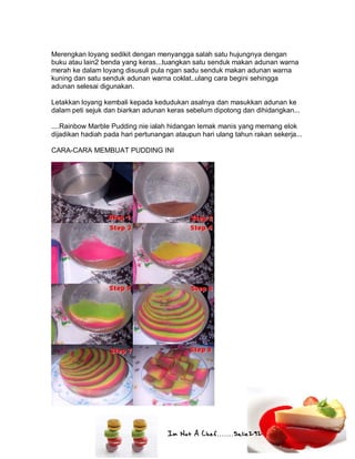 Im Not A Chef.......Salie292
Merengkan loyang sedikit dengan menyangga salah satu hujungnya dengan
buku atau lain2 benda yang keras...tuangkan satu senduk makan adunan warna
merah ke dalam loyang disusuli pula ngan sadu senduk makan adunan warna
kuning dan satu senduk adunan warna coklat..ulang cara begini sehingga
adunan selesai digunakan.
Letakkan loyang kembali kepada kedudukan asalnya dan masukkan adunan ke
dalam peti sejuk dan biarkan adunan keras sebelum dipotong dan dihidangkan...
....Rainbow Marble Pudding nie ialah hidangan lemak manis yang memang elok
dijadikan hadiah pada hari pertunangan ataupun hari ulang tahun rakan sekerja...
CARA-CARA MEMBUAT PUDDING INI
 