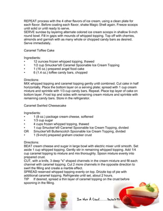 Im Not A Chef.......Salie292
REPEAT process with the 4 other flavors of ice cream, using a clean plate for
each flavor. Before coating each flavor, shake Magic Shell again. Freeze scoops
until solid or until ready to serve.
SERVE sundae by layering alternate colored ice cream scoops in shallow 9-inch
round bowl. Fill in gaps with mounds of whipped topping. Top off with cherries,
almonds and garnish with as many whole or chopped candy bars as desired.
Serve immediately.
Caramel Toffee Cake
Ingredients:
• 12 ounces frozen whipped topping, thawed
• 1/2 cup Smucker's® Caramel Spoonable Ice Cream Topping
• 1 (16 oz.) prepared angel food cake
• 6 (1.4 oz.) toffee candy bars, chopped
Directions:
MIX whipped topping and caramel topping gently until combined. Cut cake in half
horizontally. Place the bottom layer on a serving plate; spread with 1 cup cream
mixture and sprinkle with 1/3 cup candy bars. Repeat. Place top layer of cake on
bottom layer. Frost top and sides with remaining cream mixture and sprinkle with
remaining candy bars. Store in the refrigerator.
Caramel Swirled Cheesecake
Ingredients:
• 1 (8 oz.) package cream cheese, softened
• 1/3 cup sugar
• 4 cups frozen whipped topping, thawed
• 1 cup Smucker's® Caramel Spoonable Ice Cream Topping, divided
OR Smucker's® Butterscotch Spoonable Ice Cream Topping, divided
• 1 (9-inch) prepared graham cracker crust
Directions:
BEAT cream cheese and sugar in large bowl with electric mixer until smooth. Set
aside 1 cup whipped topping. Gently stir in remaining whipped topping. Add 1/4
cup caramel topping to mixture and mix thoroughly. Spoon mixture evenly into
prepared crust.
CUT, with a knife, 3 deep "s" shaped channels in the cream mixture and fill each
channel with caramel topping. Cut 2 more channels in the opposite direction to
swirl the filling and create a marble effect.
SPREAD reserved whipped topping evenly on top. Drizzle top of pie with
additional caramel topping. Refrigerate until set, about 2 hours.
TIP If desired, spread a thin layer of caramel topping on the crust before
spooning in the filling.
 