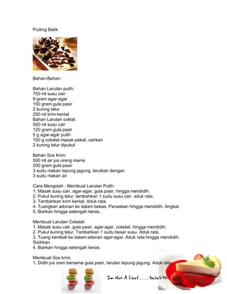 Im Not A Chef.......Salie292
Puding Batik
Bahan-Bahan :
Bahan Larutan putih:
750 ml susu cair
9 gram agar-agar
150 gram gula pasir
2 kuning telur
250 ml krim kental
Bahan Larutan coklat:
500 ml susu cair
120 gram gula pasir
5 g agar-agar putih
150 g cokelat masak pekat, cairkan
2 kuning telur dipukul
Bahan Sos Krim:
500 ml air jus oreng manis
200 gram gula pasir
3 sudu makan tepung jagung, larutkan dengan
3 sudu makan air
Cara Mengolah : Membuat Larutan Putih:
1. Masak susu cair, agar-agar, gula pasir, hingga mendidih.
2. Pukul kuning telur, tambahkan 1 sudu susu cair, aduk rata.
3. Tambahkan krim kental. Aduk rata.
4. Tuangkan adonan ke dalam bekas. Panaskan hingga mendidih. Angkat.
5. Biarkan hingga setengah keras.
Membuat Larutan Cokelat:
1. Masak susu cair, gula pasir, agar-agar, cokelat, hingga mendidih.
2. Pukul kuning telur. Tambahkan 1 sudu besar susu. Aduk rata.
3. Tuang kembali ke dalam adonan agar-agar. Aduk rata hingga mendidih.
Sisihkan.
4. Biarkan hingga setengah keras.
Membuat Sos krim:
1. Didih jus oren bersama gula pasir, larutan tepung jagung. Aduk rata.
 