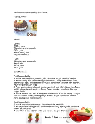 Im Not A Chef.......Salie292
nanti adunan/lapisan puding tidak cantik
Puding Domino
Bahan:
Coklat:
1000 cc susu
2 bungkus agar-agar putih
600 g gula
4 butir kuning telur
50 g coklat serbuk
Putih:
1 bungkus agar-agar putih
4 putih telur
300 cc susu
100 g gula
Cara Membuat:
Buat Adonan Coklat:
1. Masak susu dengan agar-agar, gula, dan coklat hingga mendidih. Angkat
2. Kocak kuning telur sebentar hingga bercampur. Tuangkan beberapa sudu
adonan agar-agar, aduk sebentar, kemudian campurkan ke dalam baki adonan.
Aduk dengan kelajuan tinggi
3. Ambil cetakan domino(seperti didalam gambar) yang telah dibasahi air. Tuang
sedikit adonan (kira-kira setinggi 2 cm). Pasang cetakan tengahnya. Biarkan
hingga dingin
4. Masak kembali baki adonan dengan menambahkan 25 cc air. Tuang di bagian
luar sisi cetakan dan bagian tengahnya. Biarkan dingin. Perhatikan, adonan
harus selalu panas ketika dituang
Buat Adonan Putih:
5. Masak agar-agar dengan susu dan gula sampai mendidih
6. Kocak putih telur hingga kaku. Perlahan-lahan tuang agar-agar ke dalamnya
sambil terus dikocak
7. Masukkan di atas adonan coklat (sisi luar dan tengah). Biarkan dingin. Setelah
 