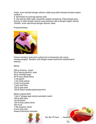 Im Not A Chef.......Salie292
dingin, siram kembali dengan adonan coklat yang telah dimasak kembali seperti
nombor 4
8. Sementara itu buat lagi adonan putih
9. Jika adonan telah sejuk, keluarkan cetakan tengahnya. Pada tempat yang
lowong ini isilah dengan adonan yang berlainan warna dengan bagian sisinya.
Terakhir, siram seluruhnya dengan adonan coklat
Puding Kentang
Paduan kentang, biskut dan puding buih ini terasa lain dan cukup
mengenyangkan. Semakin unik dengan hiasan kulit lemon berkaremal di
atasnya.
Bahan
250 gr kentang , kupas
50 gr tepung gandum, ayak
50 gr mentega tawar
50 ml susu pekat Manis
¼ sdt garam
1 sdt vanila serbuk
2 butir kuning telur
1 butir putih telur
125 gr gula pasir
100 gr biskut cokelat pekat,tanpa krim,
Bahan Lapisan Buih:
1 bks (7 gr)agar-agar serbuk warnakan merah
100 gr gula pasir
1/8 sdt garam
100 ml susu pekat manis
350 ml air
1 titik pewarna merah
2 butir putih telur
Hiasan Kulit lemon Karamel:
 