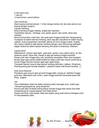 Im Not A Chef.......Salie292
2 sdm gula icing
1 sdm air
½ buah lemon, parut kulitnya
Cara membuat :
Alasi loyang bulat bervolume 1 ½ liter dengan kertas roti, lalu oles seluruh sisi
loyang dengan marjerin.
Lapisan Kentang:
Kukus kentang hingga matang, angkat lalu haluskan.
Tambahkan tepung , mentega, susu pekat, garam, dan vanila. Aduk rata,
sisihkan.
Kocok kuning telur, putih telur, dan gula pasir hingga kental dan mengembang.
Tuangkan ke dalam adonan kentang, aduk rata lalu masukkan ke dalam loyang,
ratakan. Kukus kepanasan mendidih selama 25 minit hingga masak. Angkat.
Atur biskut cokelat di atas lapisan kentang dengan cara menyerong setengah
bagian biskuit ke dalam lapisan kentang, beri jarak di antaranya. Sisihkan.
Lapisan Buih:
Dalamperiuk, campur agar-agar , gula pasir, garam, susu pekat manis, air dan
pewarna merah. Aduk rata, masak di atas api sedang hingga mendidih.
Kocok putih telur hingga kaku, lalu rendahkan kecepatan mixer dan tuangkan
larutan agar-agar panas sedikit-sedikit ke dalam putih telur kocok sambil terus
kocok hingga rata dan larutan agar-agar agak dingin.
Tuangkan lapisan busa di atas lapisan kentang berbiskut, ratakan. Dinginkan.
Potong-potong jika hendak disajikan. Letakkan hiasan kulit lemon karamel. 
Kulit Jeruk Karamel:
Panaskan gula icing di atas api kecil hingga leleh, tuangi air, didihkan hingga
gula larut. Masukkan kulit lemon, aduk hingga karamel menempel pada kulit
limau. Angkat.
TIP
Cara melekatkan biskut ke dalam kentang boleh menegak lurus, boleh juga
menyerong,bergantung yang diinginkan.
Kocok putih telur di bekas kering bebas minyak hingga kaku benar dan tidak
mengandungi air supaya lapisan buih tidak pecah.
Kupas kulit limau nipis sekali, tidak ada bagian yang putih karena bahagian putih
ini menyebabkan pahit.
 