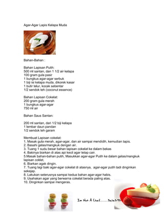 Im Not A Chef.......Salie292
Agar-Agar Lapis Kelapa Muda
Bahan-Bahan :
Bahan Lapisan Putih:
500 ml santan, dan 1 1/2 air kelapa
100 gram gula pasir
1 bungkus agar-agar serbuk
1 biji isi kelapa muda, dikorek kasar
1 butir telur, kocak sebentar
1/2 sendok teh (coconut essence)
Bahan Lapisan Cokelat:
200 gram gula merah
1 bungkus agar-agar
750 ml air
Bahan Saus Santan:
200 ml santan, dari 1/2 biji kelapa
1 lembar daun pandan
1/2 sendok teh garam
Membuat Lapisan cokelat:
1. Masak gula merah, agar-agar, dan air sampai mendidih, kemudian tapis.
2. Basahi gelas/mangkuk dengan air.
3. Tuang 1 sudu besar bahan lapisan cokelat ke dalam bekas
4. Bakinya biarkan di atas api kecil agar tetap cair.
5.Masak bahan-bahan putih, Masukkan agar-agar Putih ke dalam gelas/mangkuk
lapisan coklet.
6. Biarkan agak dingin.
7. Tuang lagi baki agar-agar cokelat di atasnya, agar-agar putih tadi dinginkan
sekejap.
8. Lakukan seterusnya sampai kedua bahan agar-agar habis.
9. Usahakan agar yang berwarna cokelat berada paling atas.
10. Dinginkan sampai mengeras.
 