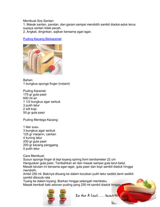 Im Not A Chef.......Salie292
Membuat Sos Santan:
1. Masak santan, pandan, dan garam sampai mendidih sambil diaduk-aduk terus
supaya santan tidak pecah.
2. Angkat, dinginkan, sajikan bersama agar-agar.
Puding Kacang Berkaramel
Bahan:
1 bungkus sponge finger (instant)
Puding Karamel:
175 gr gula pasir
600 ml air
1 1/2 bungkus agar serbuk
3 putih telur
2 sdt kopi
50 gr gula pasir
Puding Mentega Kacang:
1 liter susu
3 bungkus agar serbuk
125 gr marjerin, cairkan
4 kuning telur
200 gr gula pasir
200 gr kacang panggang
5 putih telur
Cara Membuat:
Susun sponge finger di tepi loyang spiring form berdiameter 22 cm
Hanguskan gula pasir. Tambahkan air dan masak sampai gula larut betul.
Masak larutan ini bersama agar-agar, gula pasir dan kopi sambil diaduk hingga
mendidih.
Ambil 250 ml. Bakinya dituang ke dalam kocokan putih telur sedikit demi sedikit
sambil dikocok rata
Tuang ke dalam loyang. Biarkan hingga setengah membeku
Masak kembali baki adonan puding yang 250 ml sambil diaduk hingga mendidih.
 