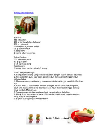 Im Not A Chef.......Salie292
Puding Kentang Coklat
Bahan2
850 ml santan
200 gr kentang kukus, haluskan
200 gr gula pasir
1½ bungkus agar-agar serbuk
25 gr coklat serbuk
¼ sdt garam
2 kuning telur, kocok rata
Bahan Soskrim:
300 ml santan pekat
50 gr gula pasir
3 sdt tepung jagung
¼ sdt garam
1 lembar daun pandan, dicarik2, simpul
Cara2 menyediakannya:
1. Campurkan kentang yang sudah dihaluskan dengan 150 ml santan, aduk rata.
2. Rebus santan, gula, agar-agar, coklat serbuk dan garam sehingga timbul
gelegak halus.
3. Masukkan campuran kentang, masak sambil diaduk hingga mendidih. Kecilkan
api.
4. Ambil kira2 2 sudu makan adonan, tuang ke dalam kocokan kuning telur,
aduk rata. Tuang kembali ke dalam adonan. Aduk dan masak hingga meletup-
letup kembali. Matikan api.
5. Tuang adonan ke dalam cetakan kecil (sesuai selera), bekukan.
6. Untuk Krim : rebus semua bahan Krim sambil diaduk-aduk hingga meletup-
letup. Angkat lalu dinginkan.
7. Sajikan puding dengan krim santan ini
 