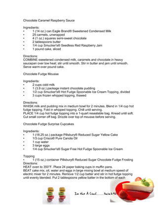 Im Not A Chef.......Salie292
Chocolate Caramel Raspberry Sauce
Ingredients:
• 1 (14 oz.) can Eagle Brand® Sweetened Condensed Milk
• 25 carmels, unwrapped
• 4 (1 oz.) squares semi-sweet chocolate
• 2 tablespoons butter
• 1/4 cup Smucker's® Seedless Red Raspberry Jam
• 1 pound cake, sliced
Directions:
COMBINE sweetened condensed milk, caramels and chocolate in heavy
saucepan over low heat; stir until smooth. Stir in butter and jam until smooth.
Serve warm over pound cake.
Chocolate Fudge Mousse
Ingredients:
• 2 cups cold milk
• 1 (3.9 oz.) package instant chocolate pudding
• 1/2 cup Smucker's® Hot Fudge Spoonable Ice Cream Topping, divided
• 3 cups frozen whipped topping, thawed
Directions:
WHISK milk and pudding mix in medium bowl for 2 minutes. Blend in 1/4 cup hot
fudge topping. Fold in whipped topping. Chill until serving.
PLACE 1/4 cup hot fudge topping into a 1-quart resealable bag. Knead until soft.
Cut small corner off bag. Drizzle over top of mousse before serving.
Chocolate Fudge Surprise Cupcakes
Ingredients:
• 1 (18.25 oz.) package Pillsbury® Reduced Sugar Yellow Cake
• 1/3 cup Crisco® Pure Canola Oil
• 1 cup water
• 3 large eggs
• 1/4 cup Smucker's® Sugar Free Hot Fudge Spoonable Ice Cream
Topping
• 1 (15 oz.) container Pillsbury® Reduced Sugar Chocolate Fudge Frosting
Directions:
HEAT oven to 350°F. Place 24 paper baking cups in muffin pans.
BEAT cake mix, oil, water and eggs in large mixing bowl at medium speed of
electric mixer for 2 minutes. Remove 1/2 cup batter and stir in hot fudge topping
until evenly blended. Put 2 tablespoons yellow batter in the bottom of each
 