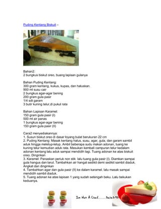 Im Not A Chef.......Salie292
Puding Kentang Biskuit –
Bahan2:
2 bungkus biskut oreo, buang lapisan gulanya
Bahan Puding Kentang:
300 gram kentang, kukus, kupas, dan haluskan.
900 ml susu cair
2 bungkus agar-agar bening
200 gram gula pasir
1/4 sdt garam
3 butir kuning telur,di pukul rata
Bahan Lapisan Karamel:
150 gram gula pasir (I)
500 ml air panas
1 bungkus agar-agar bening
150 gram gula pasir (II)
Cara2 menyediakannya:
1. Susun biskut oreo di dasar loyang bulat berukuran 22 cm
2. Puding Kentang: Masak kentang halus, susu, agar, gula, dan garam sambil
aduk hingga meletup-letup. Ambil beberapa sudu makan adonan, tuang ke
kuning telur kemudian aduk rata. Masukan kembali campuran telur kedalam
adonan kentang lalu aduk sampai mendidih lagi. Tuang adonan ke atas biskuit
oreo. Dinginkan
3. Karamel: Panaskan periuk non stik lalu tuang gula pasir (I). Diamkan sampai
gula hangus dan larut. Tambahkan air hangat sedikit demi sedikit sambil diaduk.
Angkat dan dinginkan
4. Tambahkan agar dan gula pasir (II) ke dalam karamel. lalu masak sampai
mendidih sambil diaduk.
5. Tuang adonan ke atas lapisan 1 yang sudah setengah beku. Lalu bekukan
keduanya.
 