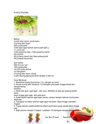 Im Not A Chef.......Salie292
Puding Chipolata
Bahan:
4 putih telur ayam, kocak kaku
4 kuning telur ayam
200 g gula pasir
2 bks agar-agar serbuk warna putih @7 g
1 L susu cair
3 titik pewarna hijau, 3 titik pewarna merah
50 g kismis
50 g cherry merah dan hijau potong kecil
50 g biskuit hancurkan
Sos Vanila:
500 ml susu cair
100 g gula pasir
1/4 sdt vanila serbuk
1/2 sdt garam
2 kuning telur ayam, kocok
2 sdm tepung jagung larutkan dengan 2 sdm air
Cara Membuat:
1. Basahkan loyang bervolume 1.5 L dengan air suam
2. Kocok kuning telur bersama 1/2 bahagian gula pasir hingga kental dan
mengembang.
Sisihkan
3. Aduk baki gula, agar-agar , dan susu. Didihkan di atas api sedang sambil
aduk-
aduk hingga agar-agar dan gula larut
4. Ambil sedikit adonan agar-agar panas, campur dengan adonan kuning telur.
Adukrata
5. Tuangkan ke dalam adonan agar-agar mendidih. Aduk hingga mendidih.
Angkat
6. Tuang adonan sedikit-sedikit ke dalam putih telur kocok sambil aduk hingga
rata
7. Bagi adonan menjadi 3 bagian. Letakkan 1/3 bahagian dengan pewarna hijau,
 
