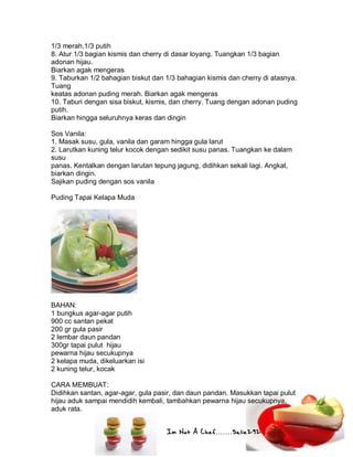 Im Not A Chef.......Salie292
1/3 merah,1/3 putih
8. Atur 1/3 bagian kismis dan cherry di dasar loyang. Tuangkan 1/3 bagian
adonan hijau.
Biarkan agak mengeras
9. Taburkan 1/2 bahagian biskut dan 1/3 bahagian kismis dan cherry di atasnya.
Tuang
keatas adonan puding merah. Biarkan agak mengeras
10. Taburi dengan sisa biskut, kismis, dan cherry. Tuang dengan adonan puding
putih.
Biarkan hingga seluruhnya keras dan dingin
Sos Vanila:
1. Masak susu, gula, vanila dan garam hingga gula larut
2. Larutkan kuning telur kocok dengan sedikit susu panas. Tuangkan ke dalam
susu
panas. Kentalkan dengan larutan tepung jagung, didihkan sekali lagi. Angkat,
biarkan dingin.
Sajikan puding dengan sos vanila
Puding Tapai Kelapa Muda
BAHAN:
1 bungkus agar-agar putih
900 cc santan pekat
200 gr gula pasir
2 lembar daun pandan
300gr tapai pulut hijau
pewarna hijau secukupnya
2 kelapa muda, dikeluarkan isi
2 kuning telur, kocak
CARA MEMBUAT:
Didihkan santan, agar-agar, gula pasir, dan daun pandan. Masukkan tapai pulut
hijau aduk sampai mendidih kembali, tambahkan pewarna hijau secukupnya,
aduk rata.
 