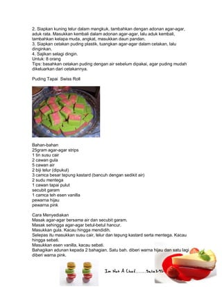Im Not A Chef.......Salie292
2. Siapkan kuning telur dalam mangkuk, tambahkan dengan adonan agar-agar,
aduk rata. Masukkan kembali dalam adonan agar-agar, lalu aduk kembali,
tambahkan kelapa muda, angkat, masukkan daun pandan.
3. Siapkan cetakan puding plastik, tuangkan agar-agar dalam cetakan, lalu
dinginkan.
4. Sajikan selagi dingin.
Untuk: 8 orang
Tips: basahkan cetakan puding dengan air sebelum dipakai, agar puding mudah
dikeluarkan dari cetakannya.
Puding Tapai Swiss Roll
Bahan-bahan
25gram agar-agar strips
1 tin susu cair
2 cawan gula
5 cawan air
2 biji telur (dipukul)
3 camca besar tepung kastard (bancuh dengan sedikit air)
2 sudu mentega
1 cawan tapai pulut
secubit garam
1 camca teh esen vanilla
pewarna hijau
pewarna pink
Cara Menyediakan
Masak agar-agar bersama air dan secubit garam.
Masak sehingga agar-agar betul-betul hancur.
Masukkan gula. Kacau hingga mendidih.
Selepas itu masukkan susu cair, telur dan tepung kastard serta mentega. Kacau
hingga sebati.
Masukkan esen vanilla, kacau sebati.
Bahagikan adunan kepada 2 bahagian. Satu bah. diberi warna hijau dan satu lagi
diberi warna pink.
 