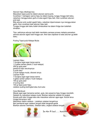 Im Not A Chef.......Salie292
Adunan hijau dibahagi dua.
Masukkan tapai pulut ke dalam adunan warna pink.
Curahkan 1 bahagian warna hijau ke dalam loyang, tunggu hingga dah beku,
cakarkan menggunakan garfu di atas agar2 hijau tadi, then curahkan adunan
pink tadi.
Bila adunan pink sudah agak2 beku, cakarkan dipermukaan nya menggunakan
garfu, then curahkan baki adunan hijau tadi.
Tunggu hingga dah beku boleh dimasukkan ke dalam fridge dan bolehlah
dimakan.
Tips: sekiranya adunan tadi telah membeku semasa proses melapis panaskan
semula adunan agar2 tadi hingga cair, then baru lapiskan di atas adunan yg telah
beku.
Puding Tapai pulut Kelapa Muda
Lapisan Hijau:
1 bungkus agar-agar tanpa warna
1,5 gelas santan pekat (1 butir kelapa)
200 gr gula pasir
pewarna hijau secukupnya
5 putih telur
2 buah kelapa muda, dikorek isinya
Lapisan Putih:
1 bungkus agar-agar tanpa warna
3 gelas santan pekat (1 butir kelapa)
150 gr gula pasir
2 kuning telur
100 gr tapai pulut hijau
cetakan puding bertingkat atau ikut suka
Cara Membuat:
Masak agar-agar bersama santan, gula, dan pewarna hijau hingga mendidih.
Setelah itu masukkan kelapa muda. Biarkan sebentar setelah itu angkat
Kocak putih telur hingga kaku lalu masukkan adonan agar-agar. Kocok terus
hingga tercampur rata
Masukkan dalam cetakan . Letakkan cetakan tengahnya
Beri pemberat agar cetakan tengah tidak bergerak-gerak
Biarkan adonan membeku. Setelah beku, angkat cetakan tengah
 