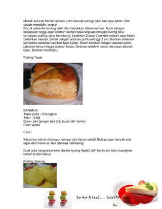 Im Not A Chef.......Salie292
Masak seluruh bahan lapisan putih kecuali kuning telur dan tape ketan. Bila
sudah mendidih, angkat
Kocok sebentar kuning telur lalu masukkan dalam santan. Aduk dengan
kecepatan tinggi agar adonan santan tidak terpisah dengan kuning telur
Isi bagian puding yang berlubang. Letakkan 2 atau 3 sendok makan tape ketan.
Sebarkan merata. Siram dengan adonan putih setinggi 2 cm. Biarkan sebentar
kemudian tebarkan kembali tape ketan. Siram kembali dengan adonan putih.
Lakukan terus hingga adonan habis. Siraman terakhir harus menutupi adonan
hijau. Biarkan membeku.
Puding Tapai
BAHAN A:
Tapai pulut - 5 bungkus
Telur - 5 biji
Gula - skit (jangan byk sbb tapai dah manis)
Esen vanila
Cara :
Kesemua bahan dicampur semua dan kacau sebati.Gula jangan banyak sbb
tapai dah manis so ikut citarasa memasing.
Buat gula hangus/caramel dalam loyang.Agak2 dah keras skit baru tuangkan
bahan A dan kukus
Puding Jagung
 