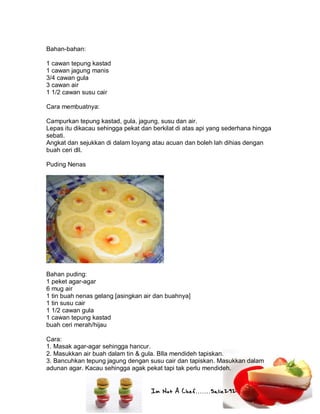 Im Not A Chef.......Salie292
Bahan-bahan:
1 cawan tepung kastad
1 cawan jagung manis
3/4 cawan gula
3 cawan air
1 1/2 cawan susu cair
Cara membuatnya:
Campurkan tepung kastad, gula, jagung, susu dan air.
Lepas itu dikacau sehingga pekat dan berkilat di atas api yang sederhana hingga
sebati.
Angkat dan sejukkan di dalam loyang atau acuan dan boleh lah dihias dengan
buah ceri dll.
Puding Nenas
Bahan puding:
1 peket agar-agar
6 mug air
1 tin buah nenas gelang [asingkan air dan buahnya]
1 tin susu cair
1 1/2 cawan gula
1 cawan tepung kastad
buah ceri merah/hijau
Cara:
1. Masak agar-agar sehingga hancur.
2. Masukkan air buah dalam tin & gula. BIla mendideh tapiskan.
3. Bancuhkan tepung jagung dengan susu cair dan tapiskan. Masukkan dalam
adunan agar. Kacau sehingga agak pekat tapi tak perlu mendideh.
 