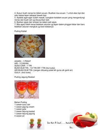 Im Not A Chef.......Salie292
4. Susun buah nenas ke dalam acuan. Buatkan dua acuan. 1 untuk atas topi dan
satu bekas leper sebapai bawah topi.
5. Apabila agar-agar sudah masak, tuangkan kedalam acuan yang mengandungi
nenas dan buah ceri yg disusunkan tadi.
6. Biarkan sejuk dan simpan ke dalam peti sejuk.
7. Bila agar2 telah keras letakkan adunan yg leper dalam pinggan lebar dan baru
letakkan adunan mangkuk yg kecil diatasnya
Puding Koktel
AGAR2 - 1 PEKAT
AIR - 3 CAWAN
SUSU CAIR - 1 TIN
BUAH DLM TIN - 1/2 TIN OR 1 TIN (ikut suka)
AIR BUAH DLM TIN- (Jangan dibuang pulak leh guna utk ganti air)
GULA - (ikut suka)
Puding Jagung Resberi
Bahan Puding
1 cawan susu cair
1 cawan jagung cream
1 cawan gula
1 cawan tepung kastad
1 cawan tepung jagung
4 cawan air
 