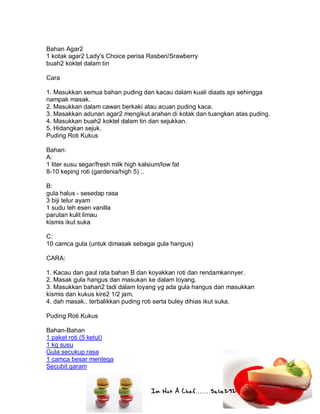 Im Not A Chef.......Salie292
Bahan Agar2
1 kotak agar2 Lady's Choice perisa Rasberi/Srawberry
buah2 koktel dalam tin
Cara
1. Masukkan semua bahan puding dan kacau dalam kuali diaats api sehingga
nampak masak.
2. Masukkan dalam cawan berkaki atau acuan puding kaca.
3. Masakkan adunan agar2 mengikut arahan di kotak dan tuangkan atas puding.
4. Masukkan buah2 koktel dalam tin dan sejukkan.
5. Hidangkan sejuk.
Puding Roti Kukus
Bahan:
A:
1 liter susu segar/fresh milk high kalsium/low fat
8-10 keping roti (gardenia/high 5) ..
B:
gula halus - sesedap rasa
3 biji telur ayam
1 sudu teh esen vanilla
parutan kulit limau
kismis ikut suka
C:
10 camca gula (untuk dimasak sebagai gula hangus)
CARA:
1. Kacau dan gaul rata bahan B dan koyakkan roti dan rendamkannyer.
2. Masak gula hangus dan masukan ke dalam loyang.
3. Masukkan bahan2 tadi dalam loyang yg ada gula hangus dan masukkan
kismis dan kukus kire2 1/2 jam.
4. dah masak.. terbalikkan puding roti serta buley dihias ikut suka.
Puding Roti Kukus
Bahan-Bahan
1 paket roti (5 ketul)
1 kg susu
Gula secukup rasa
1 camca besar mentega
Secubit garam
 