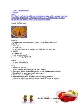 Im Not A Chef.......Salie292
1 camca kecil esen vanila
1 biji telur
Cara:
Roti dicarik-carikkan kemudian rendam bersama susu, gula, mentega, garam dan
esen vanila. Setelah roti agak lembut, masukkan ke dalam loyang dan kukus
selama 3/4 jam. Setelah masak, angkat dan hidangkan.
Puding Roti Caramel
Bahan A:
1/2 cawan gula ..dicairkan dalam loyang yg nak dikukuskan nanti
Bahan B
1 buku roti
1 tin susu cair
1 tin air buah dari fruit cocktal/peach [asingkn air dan buahnya]
2 biji telur
1/2 cawan gula
1 sudu teh esen vanilla
2 sudu besar tepung kastad
Hiasan
1 tin buah koktel/peach
Cara:
1. Panaskan kukusan.
2. Gaul rata semua bahan B kecuali fruits cocktal.
3. Masukkan bancuhan kedalam loyang yg ada gula yg telah dicairkan.
4. Tutupkan loyang dengan plastik glaze nipis.
5. Kukuskan selama 30 minit.
6. Sejukkan dahulu baru di terbalikkan dalam pinggan besar.
7. Susunkan dengan perlahan-lahan isi buah fruit cocktail 8. Sejukkan...
 