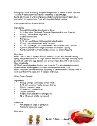 Im Not A Chef.......Salie292
baking cup. Place 1 heaping teaspoon fudge batter in middle of each cupcake.
Top with 1 tablespoon yellow batter smoothing to cover fudge.
BAKE 20 minutes or until toothpick inserted in center comes out clean. Cool
completely on cooling rack. Frost with chocolate fudge frosting
Chocolate Overload Brownie Pizza
Ingredients:
• Crisco® Original No-Stick Cooking Spray
• 1 (15.9 oz.) box Pillsbury® Supreme Chocolate Extreme Brownie
• 1/3 cup Crisco® Pure Vegetable Oil
• 3 tablespoons water
• 1 large egg
• 1 (16 oz.) can Pillsbury® Chocolate Fudge Frosting
• 1/2 cup chocolate-covered wafer candies
• 1 (1.5 oz.) package chocolate-covered peanut butter cups, chopped
• 1 jar Smucker's® Hot Fudge Spoonable Ice Cream Topping
• 1 jar Smucker's® Hot Caramel Spoonable Ice Cream Topping
Directions:
HEAT oven to 350°F. Spray a 12-inch round pizza pan with no-stick cooking
spray. Prepare brownie mix in large bowl as directed on package, including syrup
packet, oil, water and egg. Spread onto prepared pan. Bake 16 to 20 minutes.
Cool completely.
SPREAD can of chocolate frosting over brownie. Top with chocolate-covered
wafer candies and chopped chocolate-covered peanut butter cups.
HEAT fudge and caramel toppings according to label directions; drizzle some of
each over top of the pizza. Cut in wedges and serve.
Citrus Cream Cannoli
Ingredients:
• 1/3 cup Orange Marmalade Simply Fruit
• 1 (15 oz.) container ricotta cheese, drained
• 1/4 cup powdered sugar
• 1/2 teaspoon vanilla extract
• Ground cinnamon
• 1 tablespoon grated fresh orange peel
• 12 to 18 cannoli shells, purchased
•
GARNISH
• Mini chocolate chips or candy bits
• Additional powdered sugar
Directions:
 