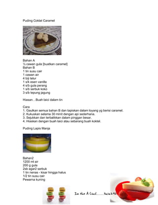 Im Not A Chef.......Salie292
Puding Coklat Caramel
Bahan A
½ cawan gula [buatkan caramel]
Bahan B
1 tin susu cair
1 cawan air
4 biji telur
1 s/k esen vanilla
4 s/b gula perang
1 s/b serbuk koko
3 s/b tepung jagung
Hiasan…Buah laici dalam tin
Cara
1. Gaulkan semua bahan B dan tapiskan dalam loyang yg berisi caramel.
2. Kukuskan selama 30 minit dengan api sederhana.
3. Sejukkan dan terbalikkan dalam pinggan besar.
4. Hiaskan dengan buah laici atau sebarang buah koktel.
Puding Lapis Manja
Bahan2
1200 ml air
200 g gula
2sb agar2 serbuk
1 tin nenas - kisar hingga halus
1/2 tin susu cair
Pewarna kuning
 
