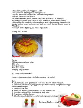 Im Not A Chef.......Salie292
-Masakkan agar2 + gula hingga mendidih
-Bahagi kepada 2 bahagian adunan agar2 tadi
-Bhg.1 = masukkan nenas kisar + pewarna kuning=kacau
-Bhg.2 = masukkan susu=kacau
-Isi dalam bekas kaca atau gelas supaya nampak layer tu...isi berselang
seli.Make sure agar2 sudah separuh beku (nak cepat masuk jer dlm freezer)
-Boleh dihias ikut kreativiti....potong dadu nenas tu n taburkan aje atas puding tu
ataupun gelang nenas tu disusun dan letak ceri merah ditengah lubang nenas tu.
AMARAN:
*puding ni tak leh dipotong, juz makan ngan sudu.
Puding Roti Caramel
Bahan
750 ml susu segar/susu kotak
3 biji telur
2 s/b gula kastor
1 s/k esen vanilla
6 keping roti [koyakkan]
1/2 cawan gula [hanguskan]
hiasan.... buah peach dalam tin [boleh gunakan fruit koktel]
Cara
1. Gaulkan susu, telur, gula kastor, esen vailla dan roti dalam mangkuk.
2. Panaskan gula dalam loyang yg nak digunakan diatas api paing kecil sehingga
berwarna kekuningan.
3. Panaskan kukusan.
4. Masukkan adunan roti dalam loyang yg ada gula hangus.
5. Kukuskan selama 30 minit diatas apai sederhana.
6. Angkat dan sejukkan loyang.
7. Bila telah sejuk terbalikkan perlahan dalam pinggan pie [saperti dalam
 