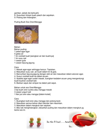 Im Not A Chef.......Salie292
gambar..sebab dia berkuah]
8. Susunkan hirisan buah peach dan sejukkan.
9. Potong dan hidangkan.
Puding Buah Sos Oren/Mangga
Bahan:
Bahan puding:
1 peket agar-agar
5 gelas air
1 tin cocktail buah [asingkan air dan buahnya]
1 tin susu cair
1 cawan gula
1 cawan tepung jagung
Cara:
1. Masak agar-agar sehingga hancur. Tapiskan.
2. Masukkan susu cair, air buah dalam tin & gula.
3. Bancuhkan tepung jagung dengan sikit air dan masukkan dalam adunan agar.
4. Susun cocktail buah ke dalam acuan.
5. Apabila agar-agar sudah masak, tuangkan kedalam acuan yang mengandungi
buah-buahan cocktail tadi.
6. Biarkan sejuk dan simpan ke dalam peti sejuk.
Bahan untuk sos Oren/Mangga
3 biji buah oren sunkis atau mangga masak
3 cawan yogurt asli
1 liter jus oren atau mangga [dalam kotak]
Cara:
1. Buangkan kulit oren atau mangga dan potong kecil.
2. Masukkan semua bahan dlam blender dan mesinkan.
3. Masukkan dalam mangkuk dan sejukan.
4. Bila nak menghidangkan..keluarkan puding dan masukkan dalam mangkuk yg
berisi sos ini.
 