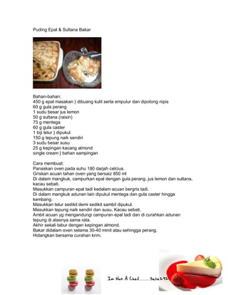Im Not A Chef.......Salie292
Puding Epal & Sultana Bakar
Bahan-bahan:
450 g epal masakan } dibuang kulit serta empulur dan dipotong nipis
60 g gula perang
1 sudu besar jus lemon
50 g sultana (raisin)
75 g mentega
60 g gula caster
1 biji telur } dipukul
150 g tepung naik sendiri
3 sudu besar susu
25 g kepingan kacang almond
single cream } bahan sampingan
Cara membuat:
Panaskan oven pada suhu 180 darjah celcius.
Griskan acuan tahan oven yang bersaiz 850 ml
Di dalam mangkuk, campurkan epal dengan gula perang, jus lemon dan sultana,
kacau sebati.
Masukkan campuran epal tadi kedalam acuan bergris tadi.
Di dalam mangkuk adunan lain dipukul mentega dan gula caster hingga
kembang.
Masukkan telur sedikit demi sedikit sambil dipukul.
Masukkan tepung naik sendiri dan susu. Kacau sebati.
Ambil acuan yg mengandungi campuran epal tadi dan di curahkan adunan
tepung di atasnya sama rata.
Akhir sekali tabur dengan kepingan almond.
Bakar didalam oven selama 30-40 minit atau sehingga perang.
Hidangkan bersama curahan krim.
 
