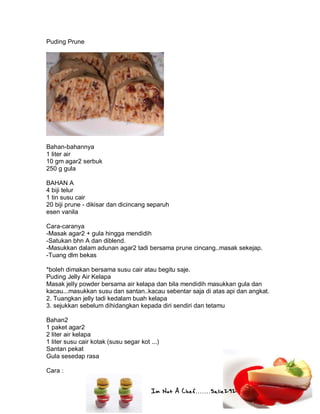 Im Not A Chef.......Salie292
Puding Prune
Bahan-bahannya
1 liter air
10 gm agar2 serbuk
250 g gula
BAHAN A
4 biji telur
1 tin susu cair
20 biji prune - dikisar dan dicincang separuh
esen vanila
Cara-caranya
-Masak agar2 + gula hingga mendidih
-Satukan bhn A dan diblend.
-Masukkan dalam adunan agar2 tadi bersama prune cincang..masak sekejap.
-Tuang dlm bekas
*boleh dimakan bersama susu cair atau begitu saje.
Puding Jelly Air Kelapa
Masak jelly powder bersama air kelapa dan bila mendidih masukkan gula dan
kacau...masukkan susu dan santan..kacau sebentar saja di atas api dan angkat.
2. Tuangkan jelly tadi kedalam buah kelapa
3. sejukkan sebelum dihidangkan kepada diri sendiri dan tetamu
Bahan2
1 paket agar2
2 liter air kelapa
1 liter susu cair kotak (susu segar kot ...)
Santan pekat
Gula sesedap rasa
Cara :
 