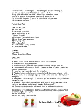Im Not A Chef.......Salie292
Masak air kelapa bsama agar2 ... then bila agar2 cair, masukkan gula.
Biar hingga mdidih, masukkan santan n kacau sebati.
Tutup api n masukkan susu cair ... kacau lagik biar sebati. Then
masukkan adunan agar2 tadi ke dalam buah kelapa muda
(yg tlh diambil airnya td) @ bekas yg sesuai. Biar hingga beku
dan sejukkan dlm fridge.
Puding Sour Plum
BAHAN BAHAN A
8 Cawan Air
1 1/2 Cawan Gula Pasir
1 Pek Agar agar powder
BAHAN BAHAN B
100gm Buah Prune direbus dan dilicik
1 Sudu Besar Tepung Jagung
1 Biji Kuning Telur
1 Cawn Susu Cair
1/2 Sudu Besar Tepung Kastard
1/2 Sudu Teh Garam
HIASAN
Buah Pic
2 Sudu Besar Susu Manis
CARANYA.
1. Kacau sebati bahan B dalam sebuah bekas dan ketepikan
2. Mask Bahan A hingga mendidih
3. Atur dalam loyang bulat kepingan prune berselang seli dgn buah pic
4. Bila agar-agar tadi mendidih, tuang 1 cawan bahan A ke dalam loyang dan
biarkan keras sedkit.
5. Keluarkan lagi 2 cwan bahan A dan ketepikan
6. Ada baki bahan A tdi dicampur dengan bahan B dan kacau selama 3 minit
7. Tuang bahan ini keatas agar agar yg sudah sedikit beku tadi . Biar lapisan ini
mengeras.
8. Yang ada 2 Cawan tadi (NO.5) dicampur dgn 2 sudu besar susu pekat manis
dan kacau rata
9. Tuangkan bancuhan putih ini ke atas agar agar yg sudah beku tadi (Garis
gariskan permukaan nya tujuan utk lekatkan lapisan agar2 )
10. Sejukan dahulu kemudian bila sudah beku terbalikkan dlm pinggan.
3 grams jelly powder (biasanya boleh didapati kat labuan sajer..kalau guna yg
semenanjung tak baper jadi)
1300ml air kelapa
1000ml dutch lady full cream milk
 