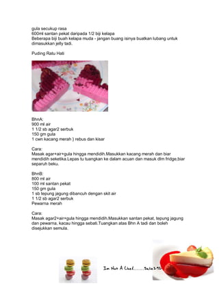 Im Not A Chef.......Salie292
gula secukup rasa
600ml santan pekat daripada 1/2 biji kelapa
Beberapa biji buah kelapa muda - jangan buang isinya buatkan lubang untuk
dimasukkan jelly tadi.
Puding Ratu Hati
BhnA:
900 ml air
1 1/2 sb agar2 serbuk
150 gm gula
1 cwn kacang merah } rebus dan kisar
Cara:
Masak agar+air+gula hingga mendidih.Masukkan kacang merah dan biar
mendidih seketika.Lepas tu tuangkan ke dalam acuan dan masuk dlm fridge,biar
separuh beku.
BhnB:
800 ml air
100 ml santan pekat
150 gm gula
1 sb tepung jagung dibancuh dengan skit air
1 1/2 sb agar2 serbuk
Pewarna merah
Cara:
Masak agar2+air+gula hingga mendidih.Masukkan santan pekat, tepung jagung
dan pewarna, kacau hingga sebati.Tuangkan atas Bhn A tadi dan boleh
disejukkan semula.
 
