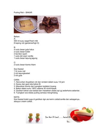 Im Not A Chef.......Salie292
Puding Roti – BAKAR
Bahan:
A:
500 ml susu segar/fresh milk
8 keping roti (gardenia/high 5)
B:
4 sudu besar gula halus
2 sudu besar butter
2 biji telur ayam
1 sudu teh esen vanilla
1 sudu besar tepung jagung
C:
2 sudu besar kismis hitam
Sos Kastad
1 tin susu cair
2 s/b tepungkastad
2 s/b gula
CARA:
1. Hancurkan /koyakkan roti dan rendam dalam susu 1/2 jam
2. Kacau dan gaul rata bahan B.
3. Masukkan kismis dan tuangkan kedalam loyang.
4. Bakar dalam suhu 180'C selama 30 minit/masak.
5. Gaulkan bahan sos kastad dan masakkan diatas api yg sederhana sebentar.
6. Tuangkan sos diatas puding semasa menghidang.
NOTA:
Sos Kastad boleh juga di gantikan dgn ais kerim coklat/vanilla dan sebagainya..
ataupun cream coklat.
 