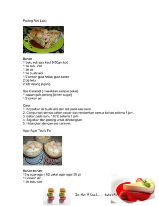 Im Not A Chef.......Salie292
Puding Roti Laici
Bahan
1 buku roti saiz kecil [450gm kot]
1 tin susu cair
1 tin air
1 tin buah laici
1/2 cawan gula halus/ gula kastor
2 biji telur
2 s/b tepung jagung
Sos Caramel [ masakkan sampai pekat]
1 cawan gula perang [brown sugar]
1/2 cawan air
Cara.
1. Koyakkan isi buah laici dan roti pada saiz kecil.
2. Campurkan semua bahan cecair dan rendamkan semua bahan selama 1 jam.
3. Bakar pada suhu 180'C selama 1 jam
4. Sejukkan dan potong untuk dihidangkan.
5. Hidangkan dengan sos caramel.
Agar-Agar Taufu Fa
Bahan-bahan:
15 g agar-agar (1/2 paket agar-agar 30 g)
10 cawan air
1 tin susu cair
 