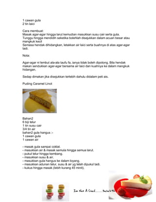 Im Not A Chef.......Salie292
1 cawan gula
2 tin laici
Cara membuat:
Masak agar-agar hingga larut kemudian masukkan susu cair serta gula.
Tunggu hingga mendidih seketika bolehlah disejukkan dalam acuan besar atau
mangkuk kecil
Semasa hendak dihidangkan, letakkan air laici serta buahnya di atas agar-agar
tadi.
Nota:
Agar-agar ni lembut ala-ala taufu fa, ianya tidak boleh dipotong. Bila hendak
makan sendukkan agar-agar bersama air laici dan kuahnya ke dalam mangkuk
hidangan.
Sedap dimakan jika disejukkan terlebih dahulu didalam peti ais.
Puding Caramel Linot
Bahan2
6 biji telur
1 tin susu cair
3/4 tin air
bahan2 gula hangus :-
1 cawan gula
1 cawan air
- masak gula sampai coklat.
- masukkan air & masak semula hingga semua larut.
- pukul telur hingga kembang.
- masukkan susu & air.
- masukkan gula hangus ke dalam loyang.
- masukkan adunan telur, susu & air yg telah dipukul tadi.
- kukus hingga masak (lebih kurang 45 minit).
 
