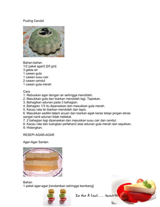 Im Not A Chef.......Salie292
Puding Cendol
Bahan-bahan
1/2 paket agar2 [20 gm]
3 gelas air
1 cawan gula
1 cawan susu cair
2 cawan cendul
1 cawan gula merah
Cara
1. Rebuskan agar dengan air sehingga mendideh.
2. Masukkan gula dan biarkan mendideh lagi. Tapiskan.
3. Bahagikan adunan pada 3 bahagian.
4. Bahagian 1/3 itu dipanaskan dan masukkan gula merah.
5. Kacau rata dn biarkan mendideh dan tapis.
6. Masukkan sedikit dalam acuan dan biarkan agak keras tetapi jangan ekras
sangat nanti adunan tidak melekat.
7. 2 bahagian lagi dipanaskan dan masukkan susu cair dan cendul.
8. Kacau rata dan tuangkan perlahan2 atas adunan gula merah dan sejukkan.
9. Hidangkan.
RESEPI AGAR-AGAR
Agar-Agar Santan
Bahan
1 peket agar-agar [rendamkan sehingga kembang]
 
