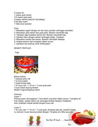 Im Not A Chef.......Salie292
5 cawan air
1 cawan gula merah
1/2 cawan gula pasir
2 cawan santan pekat [1 biji kelapa]
2 biji telur ayam
1 helai daun pandan
Cara
1. Masakkan agar2 dengan air dan daun pandan sehingga mendideh.
2. Masukkan gula merah dan gula pasir. Biarkan mendideh lagi.
3. Tapiskan agar kedalam periuk lain. Biarkan mendideh lagi.
4. Gaulkan telur dengan santan sehingga sebati. Tapiskan.
5. Masukkan santan dan kacau. Biarkan mendideh sekejap.
6. Angkat adunan dan tuangkan dalam acuan.
7. sejukkan dan potong untuk dihidangkan
RESEPI TRIFFLES
Trifle
Bahan-bahan
1 batang swiss roll
1 tin fruit coktail
1 kotak Kristal Jelly
1 tin susu cair + 1 tin air + 7 sudu gula pasir
4 sudu besar tepung kastad
Nestle Yogurt/whipping cream
Caranya
Layer 1:
Potong swiss roll anggaran 1.5cm tebal..susunkan dalam acuan. Tuangkan air
fruit coktail...keatas swiss roll..sehingga lembab (basah). Ketepikan
dulu..bolehlah masak kastad dengan susu cair.
Layer 2:
1 tin susu cair + 1 tin air + 7 sudu gula..dimasak atas api. (sambil masak
tu..bancuk 4 sudu tepung kastad dengan 1/2 gelas air). Bila susu dan
 