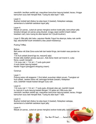 Im Not A Chef.......Salie292
mendidih..kecilkan sedikit api..masukkan bancuhan tepung kastad..kacau..hingga
bancuhan susu tadi menjadi likat. Tuang ke atas layer 1 tadi.
Layer 3:
Buahan koktail tadi ditabur ke atas layer 2 (kastad). Ketepikan sekejap,
sementara tu bolehlah sediakan layer jelly.
Layer 4:
Masak air panas...sukat air panas mengikut arahan kotak jelly..bancuhkan jelly
tersebut dengan air panas yang disukat, tunggu sejuk sedikit (masih dalam
keadaan cair)..baru tuang ke atas lapisan ke 3 (buah-buahan).
Layer 5: Bila jelly dah beku..sapukan Nestle Yogurt ke atasnya..kalau nak cantik
lagi..taburkanlah buah strawberry atau peach keatasnya.
Puding Triffles
Bahan.
Beli swiss roll (Kak Zana suka beli dari kedai Kings..tak kiralah rasa pandan ke
apa)
1 tin fruit coktail (brand ligo ke..macam2 ada)
Kristal Jelly (belilah perasa apa pun...Kak Zana mesti cari brand ni..cuba
Nona..susah menjadi)
1 tin susu cair + 1 tin air + 7 sudu gula pasir
4 sudu besar tepung kastad
Nestle Yogurt (pengganti whipping cream)
Caranya
Layer 1:
Potong swiss roll anggaran 1.5cm tebal..susunkan dalam acuan. Tuangkan air
fruit coktail...keatas swiss roll..sehingga lembab (basah). Ketepikan
dulu..bolehlah masak kastad dengan susu cair.
Layer 2:
1 tin susu cair + 1 tin air + 7 sudu gula..dimasak atas api. (sambil masak
tu..bancuk 4 sudu tepung kastad dengan 1/2 gelas air). Bila susu dan
mendidih..kecilkan sedikit api..masukkan bancuhan tepung kastad..kacau..hingga
bancuhan susu tadi menjadi likat. Tuang ke atas layer 1 tadi.
Layer 3:
Buahan koktail tadi ditabur ke atas layer 2 (kastad). Ketepikan sekejap,
sementara tu bolehlah sediakan layer jelly.
Layer 4:
Masak air panas...sukat air panas mengikut arahan kotak jelly..bancuhkan jelly
 