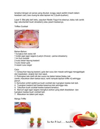 Im Not A Chef.......Salie292
tersebut dengan air panas yang disukat, tunggu sejuk sedikit (masih dalam
keadaan cair)..baru tuang ke atas lapisan ke 3 (buah-buahan).
Layer 5: Bila jelly dah beku..sapukan Nestle Yogurt ke atasnya..kalau nak cantik
lagi..taburkanlah buah strawberry atau peach keatasnya.
Triffles Cocktail
Bahan-Bahan:
1 bungkus kek swiss roll
1 kotak agar-agar segera (Lady's Choice) - perisa strawberry
1 tin fruit cocktail
2 sudu besar tepung kastard
3 sudu besar gula
3 cawan susu segar
Cara:
1. Campurkan tepung kastard, gula dan susu dan masak sehingga menggelegak
dan kepekatan. angkat dan biar sejuk.
2. Potongkan kek swill roll dan susun ke dalam bekas [kalau nak
cantik..masukkan dlam bekas kaca..nanti nampak lapisan triffle ni] sehingga
penuh.
3. Kemudian ambil sedikit jus buah cocktail dan tuangkan keatas kek tadi.
4. Tuangkan kastard tadi keatas kesemua kek sehingga rata.
5. Taburkan buah cocktail keatas kastard tersebut.
6. Bancuh agar-agar segera mengikut arahan yang telah disediakan dan
tuangkan keatas buah cocktail tadi.
7. Masukkan ke dalam peti sejuk.
Mango Triffle
 