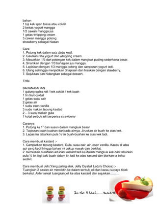 Im Not A Chef.......Salie292
bahan
1 biji kek span biasa atau coklat
2 bekas yogurt mangga
1/2 cawan mangga jus
1 gelas whipping cream
3 cawan mangga potong
strawberry sebagai hiasan
Cara
1. Potong kek dalam saiz dadu kecil.
2. Gaulkan rata yogurt dan whipping cream.
3. Masukkan 1/3 dari potongan kek dalam mangkuk puding sederhana besar.
4. Siramkan dengan 1/3 bahagian jus mangga.
5. Lapiskan dengan 1/3 mangga potong dan campuran yogurt tadi.
6. Ulang sehingga menjadikan 3 lapisan dan hiaskan dengan stawberry.
7. Sejukkan dan hidangkan sebagai dessert.
Trifle
BAHAN-BAHAN
1 gulung swiss roll / kek coklat / kek buah
1 tin fruit coktail
1 gelas susu cair
2 gelas air
1 sudu esen vanilla
3 sudu makan tepung kastad
2 – 3 sudu makan gula
1 kotal serbuk jeli berperisa strawberry
Caranya
1. Potong ke 1” dan susun dalam mangkuk besar
2. Tapiskan buah-buahan daripada airnya. Jiruskan air buah ke atas kek.
3. Lepas iru taburkan pula ½ tin buah-buahan ke atas kek tadi.
Cara membuat kastard :-
1. Campurkan tepung kastard, Gula, susu cair, air, esen vanilla. Kacau di atas
api yang kecil hingga bahan ini cukup masak dan berkilat.
2. Kemudian curahkan adunan kastard tadi ke dalam mangkuk kek dan taburkan
pula ½ tin lagi baki buah dalam tin tadi ke atas kastard dan biarkan ia beku
sedikit.
Cara membuat Jeli (Yang paling elok, Jelly Crystall Lady's Choice) :-
Tuangkan 2 cawan air mendidih ke dalam serbuk jeli dan kacau supaya tidak
berketul. Akhir sekali tuangkan jeli ke atas kastard dan sejukkan………
 