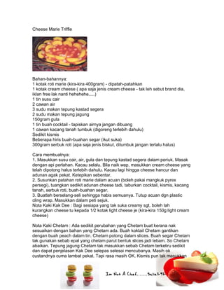 Im Not A Chef.......Salie292
Cheese Marie Triffle
Bahan-bahannya:
1 kotak roti marie (kira-kira 400gram) - dipatah-patahkan
1 kotak cream cheese ( apa saja jenis cream cheese - tak leh sebut brand dia,
iklan free lak nanti hehehehe.....)
1 tin susu cair
2 cawan air
3 sudu makan tepung kastad segera
2 sudu makan tepung jagung
150gram gula
1 tin buah cocktail - tapiskan airnya jangan dibuang
1 cawan kacang tanah tumbuk (digoreng terlebih dahulu)
Sedikit kismis
Beberapa hiris buah-buahan segar (ikut suka)
300gram serbuk roti (apa saja jenis biskut, ditumbuk jangan terlalu halus)
Cara membuatnya:
1. Masukkan susu cair, air, gula dan tepung kastad segera dalam periuk. Masak
dengan api perlahan. Kacau selalu. Bila naik wap, masukkan cream cheese yang
telah dipotong halus terlebih dahulu. Kacau lagi hingga cheese hancur dan
adunan agak pekat. Ketepikan sebentar.
2. Susunkan patahan roti marie dalam acuan (boleh pakai mangkuk pyrex
persegi), tuangkan sedikit adunan cheese tadi, taburkan cocktail, kismis, kacang
tanah, serbuk roti, buah-buahan segar.
3. Buatlah berselang-seli sehingga habis semuanya. Tutup acuan dgn plastic
cling wrap. Masukkan dalam peti sejuk.
Nota Kaki Kak Dee : Bagi sesiapa yang tak suka creamy sgt, boleh lah
kurangkan cheese tu kepada 1/2 kotak light cheese je (kira-kira 150g light cream
cheese)
Nota Kaki Chetam : Ada sedikit perubahan yang Chetam buat kerana nak
sesuaikan dengan bahan yang Chetam ada. Buah koktail Chetam gantikan
dengan buah peach dalam tin. Chetam potong dalam slices. Buah segar Chetam
tak gunakan sebab epal yang chetam parut bentuk slices jadi lebam. So Chetam
abaikan. Tepung jagung Chetam tak masukkan sebab Chetam terkeliru sedikit
dan dapat penjelasan Kak Dee selepas selesai mencubanya. Masih ok
custandnya cuma lambat pekat. Tapi rasa masih OK. Kismis pun tak masukkan
 